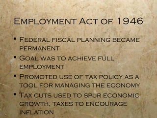 Employment Act of 1946
 Federal fiscal planning became
permanent
 Goal was to achieve full
employment
 Promoted use of tax policy as a
tool for managing the economy
 Tax cuts used to spur economic
growth, taxes to encourage
inflation
 