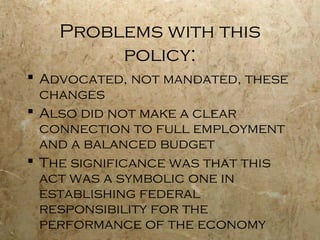 Problems with this
policy:
 Advocated, not mandated, these
changes
 Also did not make a clear
connection to full employment
and a balanced budget
 The significance was that this
act was a symbolic one in
establishing federal
responsibility for the
performance of the economy
 