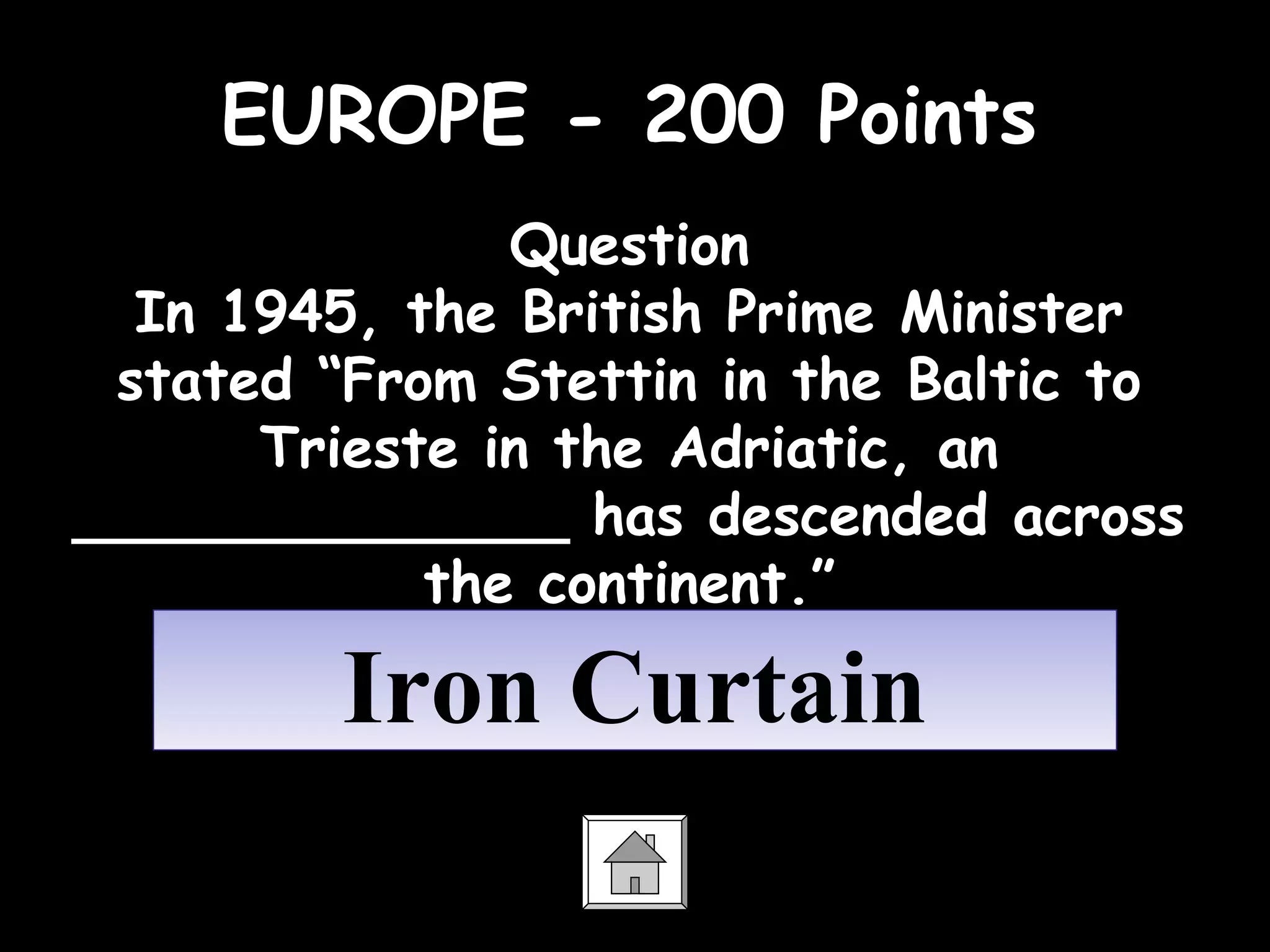 EUROPE - 200 Points
Question
In 1945, the British Prime Minister
stated “From Stettin in the Baltic to
Trieste in the Adriatic, an
______________ has descended across
the continent.”
Iron CurtainIron Curtain
 