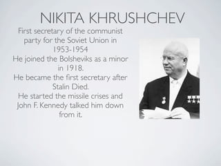 NIKITA KHRUSHCHEV
First secretary of the communist
party for the Soviet Union in
1953-1954
He joined the Bolsheviks as a minor
in 1918.
He became the first secretary after
Stalin Died.
He started the missile crises and
John F. Kennedy talked him down
from it.
