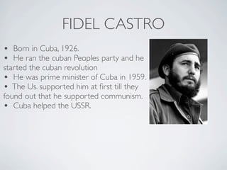 FIDEL CASTRO
• Born in Cuba, 1926.
• He ran the cuban Peoples party and he
started the cuban revolution
• He was prime minister of Cuba in 1959.
• The Us. supported him at first till they
found out that he supported communism.
• Cuba helped the USSR.