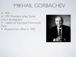 MIKHAIL GORBACHEV
• 1931-
• 1991 President when Soviet
Union disintegrates.
• Leader of Stavropol Communist
Party
• Resined from office in 1995.
