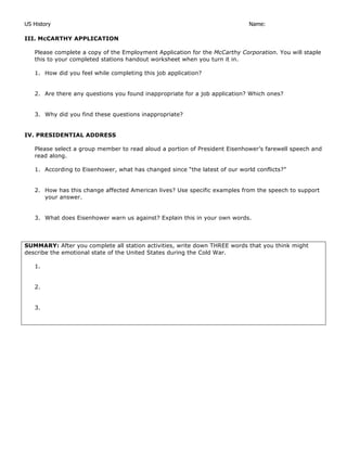 US History Name:
III. McCARTHY APPLICATION
Please complete a copy of the Employment Application for the McCarthy Corporation. You will staple
this to your completed stations handout worksheet when you turn it in.
1. How did you feel while completing this job application?
2. Are there any questions you found inappropriate for a job application? Which ones?
3. Why did you find these questions inappropriate?
IV. PRESIDENTIAL ADDRESS
Please select a group member to read aloud a portion of President Eisenhower’s farewell speech and
read along.
1. According to Eisenhower, what has changed since “the latest of our world conflicts?”
2. How has this change affected American lives? Use specific examples from the speech to support
your answer.
3. What does Eisenhower warn us against? Explain this in your own words.
SUMMARY: After you complete all station activities, write down THREE words that you think might
describe the emotional state of the United States during the Cold War.
1.
2.
3.
 