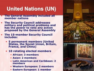 United Nations (UN)
• The General Assembly included all
member nations
• The Security Council addresses
military and political problems and
has the power to veto any action
proposed by the General Assembly
• The 15-member Security Council
includes:
• 5 permanent members (United
States, the Soviet Union, Britain,
France, and China)
• 10 rotating elected members
• African: 3 members
• Asian: 2 members
• Latin American and Caribbean: 2
members
• Western European: 2 members
• Eastern European: 1 member
 
