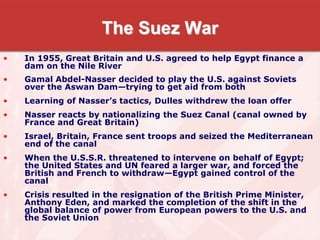 The Suez War
• In 1955, Great Britain and U.S. agreed to help Egypt finance a
dam on the Nile River
• Gamal Abdel-Nasser decided to play the U.S. against Soviets
over the Aswan Dam—trying to get aid from both
• Learning of Nasser’s tactics, Dulles withdrew the loan offer
• Nasser reacts by nationalizing the Suez Canal (canal owned by
France and Great Britain)
• Israel, Britain, France sent troops and seized the Mediterranean
end of the canal
• When the U.S.S.R. threatened to intervene on behalf of Egypt;
the United States and UN feared a larger war, and forced the
British and French to withdraw—Egypt gained control of the
canal
• Crisis resulted in the resignation of the British Prime Minister,
Anthony Eden, and marked the completion of the shift in the
global balance of power from European powers to the U.S. and
the Soviet Union
 