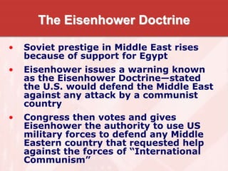 The Eisenhower Doctrine
• Soviet prestige in Middle East rises
because of support for Egypt
• Eisenhower issues a warning known
as the Eisenhower Doctrine—stated
the U.S. would defend the Middle East
against any attack by a communist
country
• Congress then votes and gives
Eisenhower the authority to use US
military forces to defend any Middle
Eastern country that requested help
against the forces of “International
Communism”
 