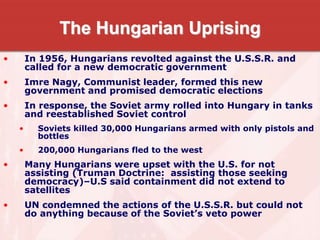 The Hungarian Uprising
• In 1956, Hungarians revolted against the U.S.S.R. and
called for a new democratic government
• Imre Nagy, Communist leader, formed this new
government and promised democratic elections
• In response, the Soviet army rolled into Hungary in tanks
and reestablished Soviet control
• Soviets killed 30,000 Hungarians armed with only pistols and
bottles
• 200,000 Hungarians fled to the west
• Many Hungarians were upset with the U.S. for not
assisting (Truman Doctrine: assisting those seeking
democracy)–U.S said containment did not extend to
satellites
• UN condemned the actions of the U.S.S.R. but could not
do anything because of the Soviet’s veto power
 