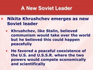 A New Soviet Leader
• Nikita Khrushchev emerges as new
Soviet leader
• Khrushchev, like Stalin, believed
communism would take over the world
but he believed this could happen
peacefully
• He favored a peaceful coexistence of
the U.S. and U.S.S.R. where the two
powers would compete economically
and scientifically
 
