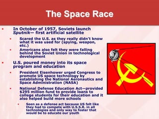 The Space Race
• In October of 1957, Soviets launch
Sputnik— first artificial satellite
• Scared the U.S. as they really didn’t know
what it was used for (spying, weapon,
etc.)
• Americans also felt they were falling
behind the Soviet Union in technological
development
• U.S. poured money into its space
program and education
• President Eisenhower urged Congress to
promote US space technology by
establishing the National Aeronautics and
Space Administration (NASA)
• National Defense Education Act—provided
$295 million fund to provide loans to
college students for their education and it
also helped build more schools
• Seen as a defense act because US felt like
they had to compete with U.S.S.R. in all
technologies and only way to foster that
would be to educate our youth
 