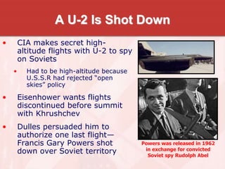 A U-2 Is Shot Down
• CIA makes secret high-
altitude flights with U-2 to spy
on Soviets
• Had to be high-altitude because
U.S.S.R had rejected “open
skies” policy
• Eisenhower wants flights
discontinued before summit
with Khrushchev
• Dulles persuaded him to
authorize one last flight—
Francis Gary Powers shot
down over Soviet territory
Powers was released in 1962
in exchange for convicted
Soviet spy Rudolph Abel
 