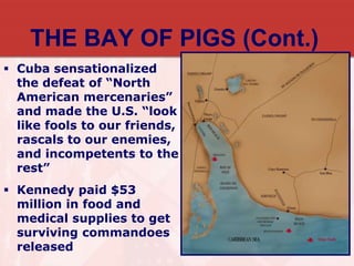 THE BAY OF PIGS (Cont.)
 Cuba sensationalized
the defeat of “North
American mercenaries”
and made the U.S. “look
like fools to our friends,
rascals to our enemies,
and incompetents to the
rest”
 Kennedy paid $53
million in food and
medical supplies to get
surviving commandoes
released
 