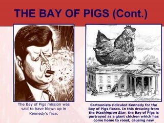THE BAY OF PIGS (Cont.)
Cartoonists ridiculed Kennedy for the
Bay of Pigs fiasco. In this drawing from
the Washington Star, the Bay of Pigs is
portrayed as a giant chicken which has
come home to roost, causing new
The Bay of Pigs mission was
said to have blown up in
Kennedy's face.
 