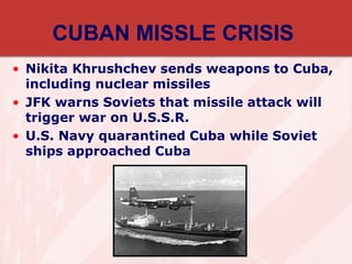 CUBAN MISSLE CRISIS
• Nikita Khrushchev sends weapons to Cuba,
including nuclear missiles
• JFK warns Soviets that missile attack will
trigger war on U.S.S.R.
• U.S. Navy quarantined Cuba while Soviet
ships approached Cuba
 