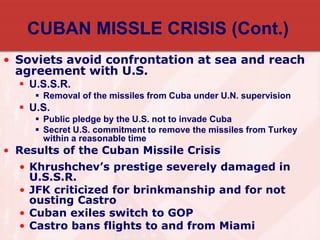 CUBAN MISSLE CRISIS (Cont.)
• Soviets avoid confrontation at sea and reach
agreement with U.S.
 U.S.S.R.
 Removal of the missiles from Cuba under U.N. supervision
 U.S.
 Public pledge by the U.S. not to invade Cuba
 Secret U.S. commitment to remove the missiles from Turkey
within a reasonable time
• Results of the Cuban Missile Crisis
• Khrushchev’s prestige severely damaged in
U.S.S.R.
• JFK criticized for brinkmanship and for not
ousting Castro
• Cuban exiles switch to GOP
• Castro bans flights to and from Miami
 