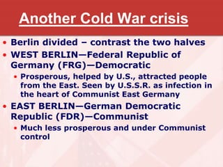 Another Cold War crisis
• Berlin divided – contrast the two halves
• WEST BERLIN—Federal Republic of
Germany (FRG)—Democratic
• Prosperous, helped by U.S., attracted people
from the East. Seen by U.S.S.R. as infection in
the heart of Communist East Germany
• EAST BERLIN—German Democratic
Republic (FDR)—Communist
• Much less prosperous and under Communist
control
 