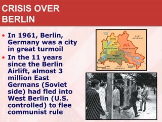 CRISIS OVER
BERLIN
• In 1961, Berlin,
Germany was a city
in great turmoil
• In the 11 years
since the Berlin
Airlift, almost 3
million East
Germans (Soviet
side) had fled into
West Berlin (U.S.
controlled) to flee
communist rule
 