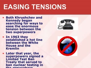 EASING TENSIONS
• Both Khrushchev and
Kennedy began
searching for ways to
ease the enormous
tension between the
two superpowers
• In 1963 they
established a hot line
between the White
House and the
Kremlin
• Later that year, the
superpowers signed a
Limited Test Ban
Treaty that served to
ban nuclear testing in
 