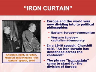 “IRON CURTAIN”
• Europe and the world was
now dividing into to political
philosophies
• Eastern Europe—communism
• Western Europe—
capitalism/democracy
• In a 1946 speech, Churchill
said, “An iron curtain has
descended across the
continent”
• The phrase “iron curtain”
came to stand for the
division of Europe
Churchill, right, in Fulton,
Missouri delivering his “iron
curtain” speech, 1946
 