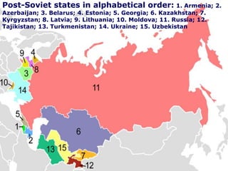 Post-Soviet states in alphabetical order: 1. Armenia; 2.
Azerbaijan; 3. Belarus; 4. Estonia; 5. Georgia; 6. Kazakhstan; 7.
Kyrgyzstan; 8. Latvia; 9. Lithuania; 10. Moldova; 11. Russia; 12.
Tajikistan; 13. Turkmenistan; 14. Ukraine; 15. Uzbekistan
 