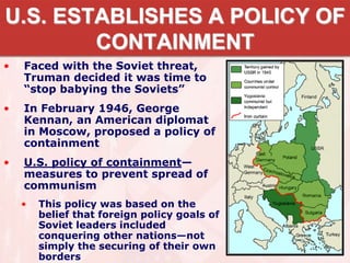 U.S. ESTABLISHES A POLICY OF
CONTAINMENT
• Faced with the Soviet threat,
Truman decided it was time to
“stop babying the Soviets”
• In February 1946, George
Kennan, an American diplomat
in Moscow, proposed a policy of
containment
• U.S. policy of containment—
measures to prevent spread of
communism
• This policy was based on the
belief that foreign policy goals of
Soviet leaders included
conquering other nations—not
simply the securing of their own
borders
 
