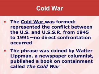 Cold War
• The Cold War was formed:
represented the conflict between
the U.S. and U.S.S.R. from 1945
to 1991—no direct confrontation
occurred
• The phrase was coined by Walter
Lippman, a newspaper columnist,
published a book on containment
called The Cold War
 