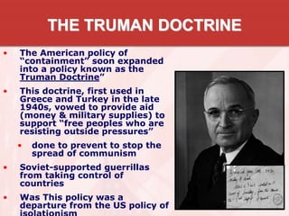 THE TRUMAN DOCTRINE
• The American policy of
“containment” soon expanded
into a policy known as the
Truman Doctrine”
• This doctrine, first used in
Greece and Turkey in the late
1940s, vowed to provide aid
(money & military supplies) to
support “free peoples who are
resisting outside pressures”
• done to prevent to stop the
spread of communism
• Soviet-supported guerrillas
from taking control of
countries
• Was This policy was a
departure from the US policy of
 
