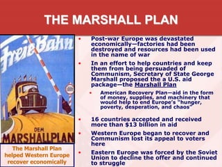 THE MARSHALL PLAN
• Post-war Europe was devastated
economically—factories had been
destroyed and resources had been used
in the name of war
• In an effort to help countries and keep
them from being persuaded of
Communism, Secretary of State George
Marshall proposed the a U.S. aid
package—the Marshall Plan
• American Recovery Plan—aid in the form
of money, supplies, and machinery that
would help to end Europe’s “hunger,
poverty, desperation, and chaos”
• 16 countries accepted and received
more than $13 billion in aid
• Western Europe began to recover and
Communism lost its appeal to voters
here
• Eastern Europe was forced by the Soviet
Union to decline the offer and continued
to struggle
The Marshall Plan
helped Western Europe
recover economically
 