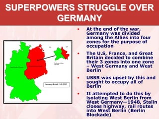 SUPERPOWERS STRUGGLE OVER
GERMANY
• At the end of the war,
Germany was divided
among the Allies into four
zones for the purpose of
occupation
• The U.S, France, and Great
Britain decided to combine
their 3 zones into one zone
– West Germany and West
Berlin
• USSR was upset by this and
sought to occupy all of
Berlin
• It attempted to do this by
isolating West Berlin from
West Germany—1948, Stalin
closes highway, rail routes
into West Berlin (Berlin
Blockade)
 