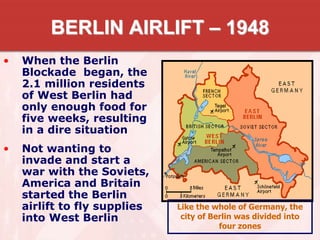 BERLIN AIRLIFT – 1948
• When the Berlin
Blockade began, the
2.1 million residents
of West Berlin had
only enough food for
five weeks, resulting
in a dire situation
• Not wanting to
invade and start a
war with the Soviets,
America and Britain
started the Berlin
airlift to fly supplies
into West Berlin
Like the whole of Germany, the
city of Berlin was divided into
four zones
 