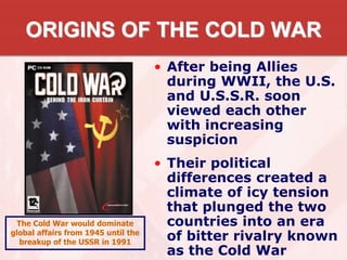 ORIGINS OF THE COLD WAR
• After being Allies
during WWII, the U.S.
and U.S.S.R. soon
viewed each other
with increasing
suspicion
• Their political
differences created a
climate of icy tension
that plunged the two
countries into an era
of bitter rivalry known
as the Cold War
The Cold War would dominate
global affairs from 1945 until the
breakup of the USSR in 1991
 
