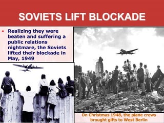 SOVIETS LIFT BLOCKADE
• Realizing they were
beaten and suffering a
public relations
nightmare, the Soviets
lifted their blockade in
May, 1949
On Christmas 1948, the plane crews
brought gifts to West Berlin
 