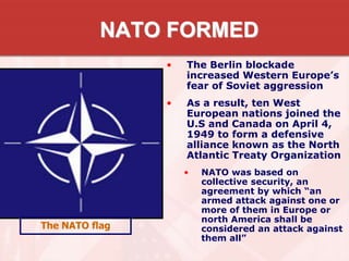 NATO FORMED
• The Berlin blockade
increased Western Europe’s
fear of Soviet aggression
• As a result, ten West
European nations joined the
U.S and Canada on April 4,
1949 to form a defensive
alliance known as the North
Atlantic Treaty Organization
• NATO was based on
collective security, an
agreement by which “an
armed attack against one or
more of them in Europe or
north America shall be
considered an attack against
them all”
The NATO flag
 