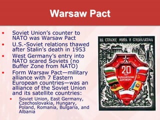 Warsaw Pact
• Soviet Union’s counter to
NATO was Warsaw Pact
• U.S.-Soviet relations thawed
after Stalin’s death in 1953
• West Germany’s entry into
NATO scared Soviets (no
Buffer Zone from NATO)
• Form Warsaw Pact—military
alliance with 7 Eastern
European countries—was an
alliance of the Soviet Union
and its satellite countries:
• Soviet Union, East Germany,
Czechoslovakia, Hungary,
Poland, Romania, Bulgaria, and
Albania
 