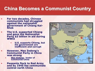 China Becomes a Communist Country
• For two decades, Chinese
communists had struggled
against the nationalist
government of Chiang Kai-
Shek
• The U.S. supported Chiang
and gave the Nationalist
Party $3 billion in aid during
WWII
• U.S. supports Chiang, but
his government are
inefficient and corrupt
• However, Mao Zedong’s
Communist Party in China
was strong
• Mao Zedong: leader of
Communist China
• Peasants flock to Red Army
and by 1945 the communists
control north China
 