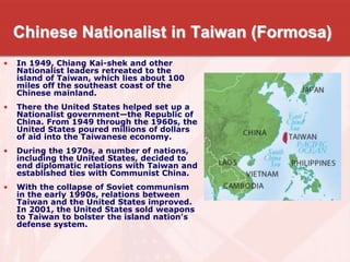 Chinese Nationalist in Taiwan (Formosa)
• In 1949, Chiang Kai-shek and other
Nationalist leaders retreated to the
island of Taiwan, which lies about 100
miles off the southeast coast of the
Chinese mainland.
• There the United States helped set up a
Nationalist government—the Republic of
China. From 1949 through the 1960s, the
United States poured millions of dollars
of aid into the Taiwanese economy.
• During the 1970s, a number of nations,
including the United States, decided to
end diplomatic relations with Taiwan and
established ties with Communist China.
• With the collapse of Soviet communism
in the early 1990s, relations between
Taiwan and the United States improved.
In 2001, the United States sold weapons
to Taiwan to bolster the island nation's
defense system.
 