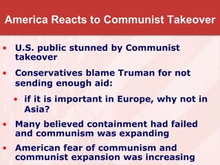 America Reacts to Communist Takeover
• U.S. public stunned by Communist
takeover
• Conservatives blame Truman for not
sending enough aid:
• if it is important in Europe, why not in
Asia?
• Many believed containment had failed
and communism was expanding
• American fear of communism and
communist expansion was increasing
 