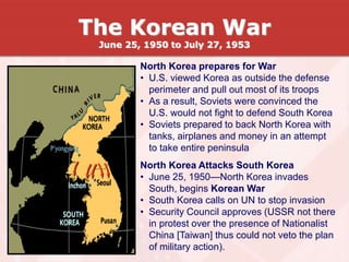 North Korea prepares for War
• U.S. viewed Korea as outside the defense
perimeter and pull out most of its troops
• As a result, Soviets were convinced the
U.S. would not fight to defend South Korea
• Soviets prepared to back North Korea with
tanks, airplanes and money in an attempt
to take entire peninsula
North Korea Attacks South Korea
• June 25, 1950—North Korea invades
South, begins Korean War
• South Korea calls on UN to stop invasion
• Security Council approves (USSR not there
in protest over the presence of Nationalist
China [Taiwan] thus could not veto the plan
of military action).
The Korean War
June 25, 1950 to July 27, 1953
 