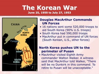 Douglas MacArthur Commands
UN Forces
• 16 nations sent some 520,000 troops to
aid South Korea (90% U.S. troops)
• South Korea had 590,000 troops
• MacArthur put in command of UN forces
(South Korean, U.S., other forces)
North Korea pushes UN to the
perimeter of Pusan
• MacArthur visited Eighth Army
commander Walton Walker. A witness
said that MacArthur told Walker, "There
will be no Dunkirk in this command. To
retire to Pusan will be unacceptable."
The Korean War
June 25, 1950 to July 27, 1953
 
