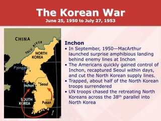 Inchon
• In September, 1950—MacArthur
launched surprise amphibious landing
behind enemy lines at Inchon
• The Americans quickly gained control of
Inchon, recaptured Seoul within days,
and cut the North Korean supply lines.
• Trapped, about half of the North Korean
troops surrendered
• UN troops chased the retreating North
Koreans across the 38th parallel into
North Korea
The Korean War
June 25, 1950 to July 27, 1953
 