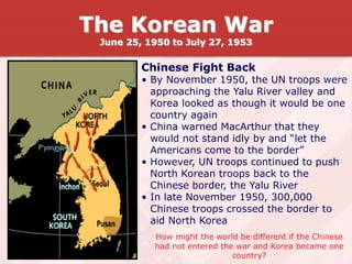 Chinese Fight Back
• By November 1950, the UN troops were
approaching the Yalu River valley and
Korea looked as though it would be one
country again
• China warned MacArthur that they
would not stand idly by and “let the
Americans come to the border”
• However, UN troops continued to push
North Korean troops back to the
Chinese border, the Yalu River
• In late November 1950, 300,000
Chinese troops crossed the border to
aid North Korea
How might the world be different if the Chinese
had not entered the war and Korea became one
country?
The Korean War
June 25, 1950 to July 27, 1953
 