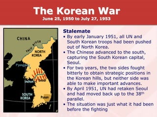 Stalemate
• By early January 1951, all UN and
South Korean troops had been pushed
out of North Korea.
• The Chinese advanced to the south,
capturing the South Korean capital,
Seoul.
• For two years, the two sides fought
bitterly to obtain strategic positions in
the Korean hills, but neither side was
able to make important advances.
• By April 1951, UN had retaken Seoul
and had moved back up to the 38th
parallel.
• The situation was just what it had been
before the fighting
The Korean War
June 25, 1950 to July 27, 1953
 