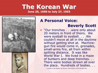 A Personal Voice:
Beverly Scott
• “Our trenches . . .were only about
20 meters in front of theirs. We
were eyeball to eyeball. . . .We
couldn’t move at all in the daytime
without getting shot at. Machine-
gun fire would come in, grenades,
small-arms fire, all from within
spitting distance. It was like
World War I. We lived in a maze
of bunkers and deep trenches. . .
There were bodies strewn all over
the place. Hundreds of bodies. . .
—quoted in No Bugles, No Drums: Oral History of the Korean War
The Korean War
June 25, 1950 to July 27, 1953
 