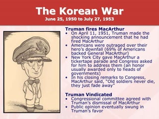 Truman fires MacArthur
• On April 11, 1951, Truman made the
shocking announcement that he had
fired MacArthur
• Americans were outraged over their
hero’s downfall (69% of Americans
backed General MacArthur)
• New York City gave MacArthur a
tickertape parade and Congress asked
for him to address them (an honor
usually awarded only to heads of
governments)
• In his closing remarks to Congress,
MacArthur said, “Old soldiers never die,
they just fade away”
Truman Vindicated
• Congressional committee agreed with
Truman’s dismissal of MacArthur
• Public opinion eventually swung in
Truman’s favor
The Korean War
June 25, 1950 to July 27, 1953
 