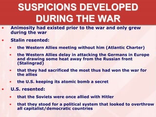 SUSPICIONS DEVELOPED
DURING THE WAR
• Animosity had existed prior to the war and only grew
during the war
• Stalin resented:
• the Western Allies meeting without him (Atlantic Charter)
• the Western Allies delay in attacking the Germans in Europe
and drawing some heat away from the Russian front
(Stalingrad)
• that they had sacrificed the most thus had won the war for
the allies
• the U.S. keeping its atomic bomb a secret
• U.S. resented:
• that the Soviets were once allied with Hitler
• that they stood for a political system that looked to overthrow
all capitalist/democratic countries
 