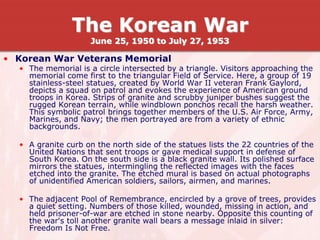 • Korean War Veterans Memorial
• The memorial is a circle intersected by a triangle. Visitors approaching the
memorial come first to the triangular Field of Service. Here, a group of 19
stainless-steel statues, created by World War II veteran Frank Gaylord,
depicts a squad on patrol and evokes the experience of American ground
troops in Korea. Strips of granite and scrubby juniper bushes suggest the
rugged Korean terrain, while windblown ponchos recall the harsh weather.
This symbolic patrol brings together members of the U.S. Air Force, Army,
Marines, and Navy; the men portrayed are from a variety of ethnic
backgrounds.
• A granite curb on the north side of the statues lists the 22 countries of the
United Nations that sent troops or gave medical support in defense of
South Korea. On the south side is a black granite wall. Its polished surface
mirrors the statues, intermingling the reflected images with the faces
etched into the granite. The etched mural is based on actual photographs
of unidentified American soldiers, sailors, airmen, and marines.
• The adjacent Pool of Remembrance, encircled by a grove of trees, provides
a quiet setting. Numbers of those killed, wounded, missing in action, and
held prisoner-of-war are etched in stone nearby. Opposite this counting of
the war's toll another granite wall bears a message inlaid in silver:
Freedom Is Not Free.
The Korean War
June 25, 1950 to July 27, 1953
 