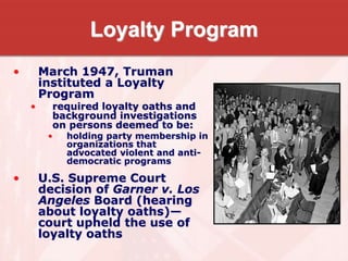 Loyalty Program
• March 1947, Truman
instituted a Loyalty
Program
• required loyalty oaths and
background investigations
on persons deemed to be:
• holding party membership in
organizations that
advocated violent and anti-
democratic programs
• U.S. Supreme Court
decision of Garner v. Los
Angeles Board (hearing
about loyalty oaths)—
court upheld the use of
loyalty oaths
 
