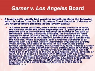 Garner v. Los Angeles Board
• A loyalty oath usually had wording something along the following
which is taken from the U.S. Supreme Court decision of Garner v.
Los Angeles Board (hearing about loyalty oaths):
• "I further swear (or affirm) that I do not advise, advocate or teach,
and have not within the period beginning five (5) years prior to the
effective date of the ordinance requiring the making of this oath or
affirmation, advised, advocated or taught, the overthrow by force,
violence or other unlawful means, of the Government of the United
States of America or of the State of California and that I am not now
and have not, within said period, been or become a member of or
affiliated with any group, society, association, organization or party
which advises, advocates or teaches, or has, within said period,
advised, advocated or taught, the overthrow by force, violence or other
unlawful means of the Government of the United States of America, or
of the State of California. I further swear (or affirm) that I will not,
while I am in the service of the City of Los Angeles, advise, advocate or
teach, or be or become a member of or affiliated with any group,
association, society, organization or party which advises, advocates or
teaches, or has within said period, advised, advocated or taught, the
overthrow by force, violence or other unlawful means, of the
Government of the United States of America or of the State of
California . . . .
 