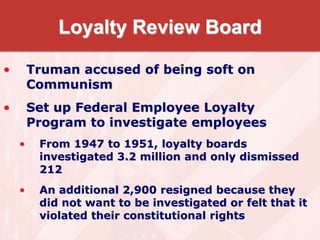 Loyalty Review Board
• Truman accused of being soft on
Communism
• Set up Federal Employee Loyalty
Program to investigate employees
• From 1947 to 1951, loyalty boards
investigated 3.2 million and only dismissed
212
• An additional 2,900 resigned because they
did not want to be investigated or felt that it
violated their constitutional rights
 