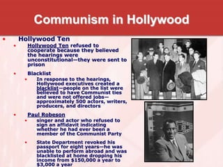 Communism in Hollywood
• Hollywood Ten
• Hollywood Ten refused to
cooperate because they believed
the hearings were
unconstitutional—they were sent to
prison
• Blacklist
• In response to the hearings,
Hollywood executives created a
blacklist—people on the list were
believed to have Communist ties
and were not offered jobs—
approximately 500 actors, writers,
producers, and directors
• Paul Robeson
• singer and actor who refused to
sign an affidavit indicating
whether he had ever been a
member of the Communist Party
• State Department revoked his
passport for eight years—he was
unable to perform abroad and was
blacklisted at home dropping his
income from $150,000 a year to
$3,000 a year
 