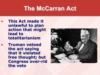 The McCarran Act
• This Act made it
unlawful to plan
action that might
lead to
totalitarianism
• Truman vetoed
the act saying
that it violated
free thought; but
Congress over-rid
the veto
 